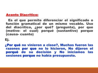 Acento Diacrítico:
Es el que permite diferenciar el significado o
función gramatical de un mismo vocablo. Uso
del diacrítico, ¿por qué? (pregunta), por que
(motivo- el cual) porqué (sustantivo) porque
(causa- cuanto)
Ej.
¿Por qué no vinieron a clase?, Muchas fueron las
razones por que no lo hicieron, No dijeron el
porqué de su decisión y No iniciamos las
sesiones porque no había presupuesto.
 