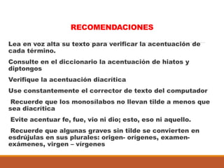 RECOMENDACIONES
Lea en voz alta su texto para verificar la acentuación de
cada término.
Consulte en el diccionario la acentuación de hiatos y
diptongos
Verifique la acentuación diacrítica
Use constantemente el corrector de texto del computador
Recuerde que los monosílabos no llevan tilde a menos que
sea diacrítica
Evite acentuar fe, fue, vio ni dio; esto, eso ni aquello.
Recuerde que algunas graves sin tilde se convierten en
esdrújulas en sus plurales: origen- orígenes, examen-
exámenes, virgen – vírgenes
 