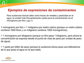 Ejemplos de expresiones de contaminantes
Para sustancias tóxicas tales como trazas de metales y pesticidas en el
agua, la unidad más frecuentemente usada para la concentración es el
microgramo por litro ( μg / l)
1 microgramo por litro = 1 miligramo por metro cúbico (porque un metro cúbico
contiene 1000 litros y un miligramo contiene 1000 microgramos).
= 1 microgramo por kilogramo (porque un litro pesa 1 kilogramo, pero ahora la
concentración se expresa desde el punto de vista de peso por unidad de peso
de agua).
= 1 parte por billón de peso (porque la sustancia tóxica pesa una billonésima
de lo que pesa el agua en la que está).
 