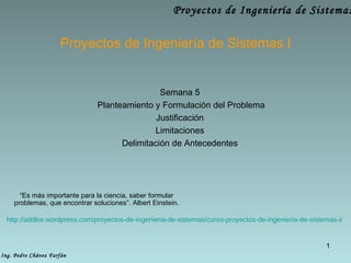 Proyectos de Ingenier ía de Sistemas I Semana 5 Planteamiento y Formulaci ón del Problema Justificaci ón Limitaciones Delimitación de Antecedentes http://addkw.wordpress.com/proyectos-de-ingenieria-de-sistemas/curso-proyectos-de-ingenieria-de-sistemas-i/ “ Es más importante para la ciencia, saber formular problemas, que encontrar soluciones”. Albert Einstein. 