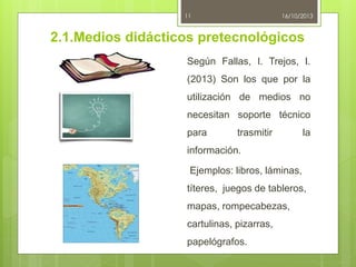 11

16/10/2013

2.1.Medios didácticos pretecnológicos
Según Fallas, I. Trejos, I.
(2013) Son los que por la
utilización de medios no
necesitan soporte técnico
para

trasmitir

la

información.

Ejemplos: libros, láminas,
títeres, juegos de tableros,
mapas, rompecabezas,

cartulinas, pizarras,
papelógrafos.

 
