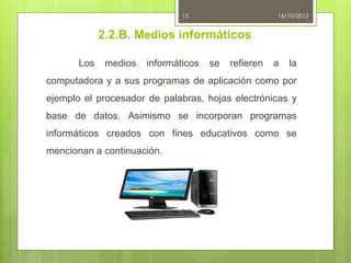 13

16/10/2013

2.2.B. Medios informáticos
Los

medios

informáticos

se

refieren

a

la

computadora y a sus programas de aplicación como por
ejemplo el procesador de palabras, hojas electrónicas y
base de datos. Asimismo se incorporan programas
informáticos creados con fines educativos como se

mencionan a continuación.

 