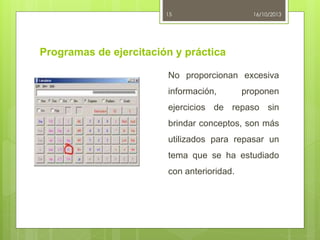 15

16/10/2013

Programas de ejercitación y práctica
No proporcionan excesiva
información,

proponen

ejercicios de repaso sin
brindar conceptos, son más
utilizados para repasar un
tema que se ha estudiado
con anterioridad.

 