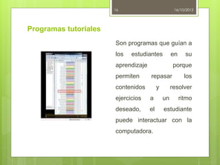16

16/10/2013

Programas tutoriales
Son programas que guían a
los

estudiantes

en

aprendizaje

permiten

su

porque

repasar

contenidos

y

los

resolver

ejercicios

a

un

ritmo

deseado,

el

estudiante

puede interactuar con la
computadora.

 