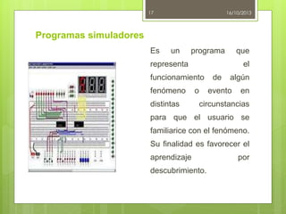 17

16/10/2013

Programas simuladores
Es

un

programa

que

representa

el

funcionamiento
fenómeno
distintas

o

de

algún

evento

en

circunstancias

para que el usuario se
familiarice con el fenómeno.
Su finalidad es favorecer el
aprendizaje

descubrimiento.

por

 