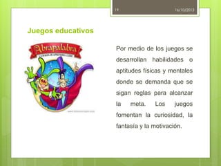 19

16/10/2013

Juegos educativos
Por medio de los juegos se
desarrollan habilidades o
aptitudes físicas y mentales
donde se demanda que se
sigan reglas para alcanzar
la

meta.

Los

juegos

fomentan la curiosidad, la
fantasía y la motivación.

 