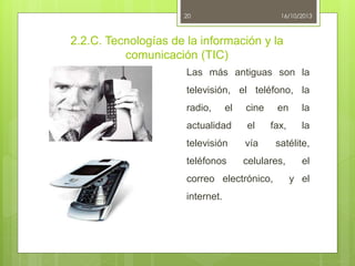 20

16/10/2013

2.2.C. Tecnologías de la información y la
comunicación (TIC)
Las más antiguas son la
televisión, el teléfono, la

radio,

el

cine

en

la

fax,

la

actualidad

el

televisión

vía

teléfonos

celulares,

correo electrónico,
internet.

satélite,
el
y el

 