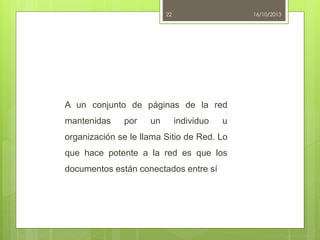 22

16/10/2013

A un conjunto de páginas de la red
mantenidas

por

un

individuo

u

organización se le llama Sitio de Red. Lo

que hace potente a la red es que los
documentos están conectados entre sí

 