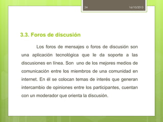 24

16/10/2013

3.3. Foros de discusión
Los foros de mensajes o foros de discusión son
una aplicación tecnológica que le da soporte a las
discusiones en línea. Son uno de los mejores medios de
comunicación entre los miembros de una comunidad en

internet. En él se colocan temas de interés que generan
intercambio de opiniones entre los participantes, cuentan
con un moderador que orienta la discusión.

 