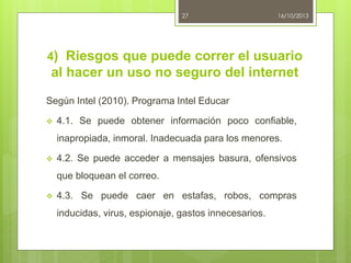 27

16/10/2013

4) Riesgos que puede correr el usuario

al hacer un uso no seguro del internet
Según Intel (2010). Programa Intel Educar


4.1. Se puede obtener información poco confiable,
inapropiada, inmoral. Inadecuada para los menores.



4.2. Se puede acceder a mensajes basura, ofensivos
que bloquean el correo.



4.3. Se puede caer en estafas, robos, compras
inducidas, virus, espionaje, gastos innecesarios.

 