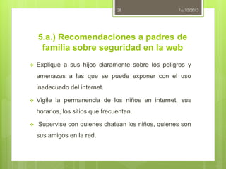 28

16/10/2013

5.a.) Recomendaciones a padres de
familia sobre seguridad en la web


Explique a sus hijos claramente sobre los peligros y
amenazas a las que se puede exponer con el uso
inadecuado del internet.



Vigile la permanencia de los niños en internet, sus
horarios, los sitios que frecuentan.



Supervise con quienes chatean los niños, quienes son
sus amigos en la red.

 