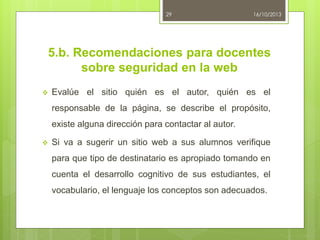 29

16/10/2013

5.b. Recomendaciones para docentes
sobre seguridad en la web


Evalúe el sitio quién es el autor, quién es el
responsable de la página, se describe el propósito,
existe alguna dirección para contactar al autor.



Si va a sugerir un sitio web a sus alumnos verifique
para que tipo de destinatario es apropiado tomando en
cuenta el desarrollo cognitivo de sus estudiantes, el
vocabulario, el lenguaje los conceptos son adecuados.

 