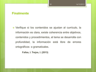 30

16/10/2013

Finalmente



Verifique si los contenidos se ajustan al currículo, la
información es clara, existe coherencia entre objetivos,
contenidos y procedimientos, el tema se desarrolla con
profundidad, la información está libre de errores

ortográficos o gramaticales.
Fallas, I. Trejos, I. (2013)

 