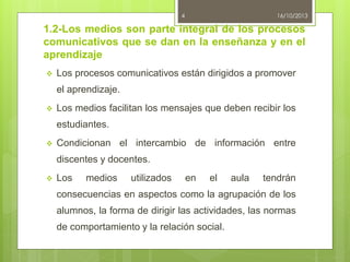 4

16/10/2013

1.2-Los medios son parte integral de los procesos
comunicativos que se dan en la enseñanza y en el
aprendizaje


Los procesos comunicativos están dirigidos a promover

el aprendizaje.


Los medios facilitan los mensajes que deben recibir los
estudiantes.



Condicionan el intercambio de información entre
discentes y docentes.



Los

medios

utilizados

en

el

aula

tendrán

consecuencias en aspectos como la agrupación de los

alumnos, la forma de dirigir las actividades, las normas
de comportamiento y la relación social.

 