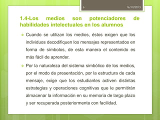 6

1.4-Los medios son potenciadores
habilidades intelectuales en los alumnos


16/10/2013

de

Cuando se utilizan los medios, éstos exigen que los
individuos decodifiquen los mensajes representados en
forma de símbolos, de esta manera el contenido es
más fácil de aprender.



Por la naturaleza del sistema simbólico de los medios,
por el modo de presentación, por la estructura de cada
mensaje, exige que los estudiantes activen distintas

estrategias y operaciones cognitivas que le permitirán
almacenar la información en su memoria de largo plazo
y ser recuperada posteriormente con facilidad.

 
