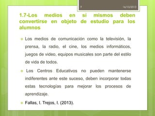 9

16/10/2013

1.7-Los medios en sí mismos deben
convertirse en objeto de estudio para los
alumnos


Los medios de comunicación como la televisión, la
prensa, la radio, el cine, los medios informáticos,
juegos de video, equipos musicales son parte del estilo
de vida de todos.



Los Centros Educativos no pueden mantenerse
indiferentes ante este suceso, deben incorporar todas

estas tecnologías para mejorar los procesos de
aprendizaje.


Fallas, I. Trejos, I. (2013).

 