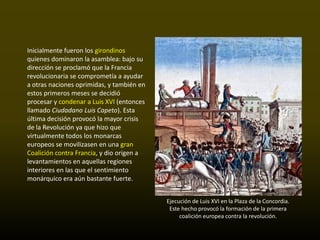 Inicialmente fueron los girondinos
quienes dominaron la asamblea: bajo su
dirección se proclamó que la Francia
revolucionaria se comprometía a ayudar
a otras naciones oprimidas, y también en
estos primeros meses se decidió
procesar y condenar a Luis XVI (entonces
llamado Ciudadano Luis Capeto). Esta
última decisión provocó la mayor crisis
de la Revolución ya que hizo que
virtualmente todos los monarcas
europeos se movilizasen en una gran
Coalición contra Francia, y dio origen a
levantamientos en aquellas regiones
interiores en las que el sentimiento
monárquico era aún bastante fuerte.


                                           Ejecución de Luis XVI en la Plaza de la Concordia.
                                            Este hecho provocó la formación de la primera
                                                coalición europea contra la revolución.
 