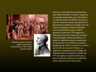 Pronto se vislumbró que los girondinos,
                               que habían lanzado a Francia a la guerra,
                               no estaban preparados para afrontarla, o
                               no querían tomar las difíciles decisiones
                               que era necesario tomar para ganarla. El
                               descontento estalló en la capital, con una
                               rebelión dirigida por líderes radicales
                               como el periodista Jacques Hébert,
                               quienes en junio de 1793 exigieron y
                               obtuvieron que la Convención arrestase
                               a los principales líderes girondinos. El
                               poder en adelante estuvo virtualmente
 Rebelión parisina contra el   en manos de los montañeses, quienes,
        gobierno girondino,
                               desde julio de 1793, asumieron el control
encabezada por líder radical
            Jacques Hébert     del Comité de Salvación Pública, un
                               organismo compuesto por 9 (luego 12)
                               diputados de la Convención creado con
                               el fin de agilizar el gobierno del país, y
                               que se convirtió pronto en el auténtico
                               poder ejecutivo de la Revolución.
 
