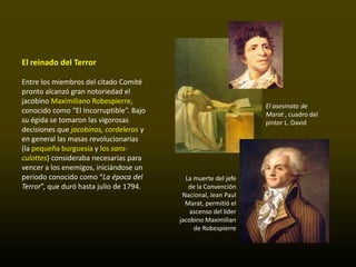 El reinado del Terror

Entre los miembros del citado Comité
pronto alcanzó gran notoriedad el
jacobino Maximiliano Robespierre,
                                                                 El asesinato de
conocido como “El Incorruptible”. Bajo                           Marat , cuadro del
su égida se tomaron las vigorosas                                pintor L. David
decisiones que jacobinos, cordeleros y
en general las masas revolucionarias
(la pequeña burguesía y los sans-
culottes) consideraba necesarias para
vencer a los enemigos, iniciándose un
periodo conocido como “La época del        La muerte del jefe
Terror”, que duró hasta julio de 1794.      de la Convención
                                          Nacional, Jean Paul
                                           Marat, permitió el
                                             ascenso del líder
                                         jacobino Maximilian
                                              de Robespierre
 