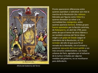 Pronto aparecieron diferencias entre
                                 quienes aspiraban a radicalizar aún más la
                                 marcha de la Revolución (los rabiosos
                                 liderados por figuras como Hébert) y
                                 quienes deseaban ya volver a la
                                 normalidad (los indulgentes, entre
                                 quienes aparecía Danton). Ambos grupos
                                 fueron aplastados por la facción centrista,
                                 de Robespierre, en abril de 1794, poco
                                 antes de que el temor de otros líderes a
                                 ser también víctimas del Terror diese
                                 origen a un golpe de Estado (según el
                                 calendario de la Revolución, el 9 de
                                 termidor del año II) que puso fin al
                                 reinado de la Montaña, con el arresto y
                                 posterior ejecución del Incorruptible y sus
                                 más cercanos colaboradores. Las masas
                                 urbanas de París, agotadas por el esfuerzo
                                 de la lucha e irritadas por algunas
                                 medidas del gobierno, no se movilizaron
                                 para defenderlo.

Afiche del Gobierno del Terror
 