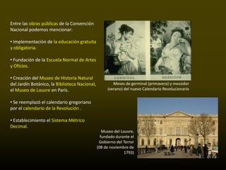 Entre las obras públicas de la Convención
Nacional podemos mencionar:

• Implementación de la educación gratuita
y obligatoria.

• Fundación de la Escuela Normal de Artes
y Oficios.

• Creación del Museo de Historia Natural
del Jardín Botánico, la Biblioteca Nacional,           Meses de germinal (primavera) y messidor
el Museo de Louvre en París.                        (verano) del nuevo Calendario Revolucionario


• Se reemplazó el calendario gregoriano
por el calendario de la Revolución .

• Establecimiento el Sistema Métrico
Decimal.
                                                  Museo del Louvre,
                                                 fundado durante el
                                                Gobierno del Terror
                                               (08 de noviembre de
                                                              1793)
 