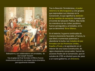Tras la Reacción Termidoriana, el poder
                                                      retornó a la alta burguesía y a los grupos
                                                      que expresaban sus intereses en la
                                                      Convención, lo que significó la abolición
                                                      de las medidas de excepción tomadas por
                                                      el Comité de Salvación Pública. Más tarde
                                                      los miembros de los clubes jacobinos
                                                      fueron perseguidos y arrestados, en lo
                                                      que se denominó Terror Blanco.

                                                      En el exterior, la guerra continuaba de
                                                      manera claramente favorable a Francia, lo
                                                      que llevó a numerosas potencias a
                                                      abandonar la lucha. Los tratados de paz
                                                      firmados con las Provincias Unidas,
                                                      España y Prusia, y la aprobación en el
                                                      interior de una nueva Constitución, de
                                                      signo claramente conservador, fueron las
 Robespierre y sus colaboradores son arrestados, de   acciones finales de la Convención, que en
                Jean Joseph Tassaert.                 octubre de 1795 se disolvió para dar paso
  Tras el golpe del 9 de Termidor (1794) la Francia   a un nuevo gobierno, un Directorio.
revolucionaria entró en una etapa menos dramática,
             pero igualmente inestable.
 