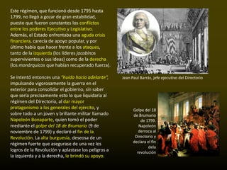 Este régimen, que funcionó desde 1795 hasta
1799, no llegó a gozar de gran estabilidad,
puesto que fueron constantes los conflictos
entre los poderes Ejecutivo y Legislativo.
Además, el Estado enfrentaba una aguda crisis
financiera, carecía de apoyo popular, y por
último había que hacer frente a los ataques,
tanto de la izquierda (los líderes jacobinos
supervivientes o sus ideas) como de la derecha
(los monárquicos que habían recuperado fuerza).

Se intentó entonces una “huida hacia adelante”,      Jean Paul Barrás, jefe ejecutivo del Directorio
impulsando vigorosamente la guerra en el
exterior para consolidar el gobierno, sin saber
que sería precisamente esto lo que liquidaría al
régimen del Directorio, al dar mayor
protagonismo a los generales del ejército, y               Golpe del 18
sobre todo a un joven y brillante militar llamado          de Brumario
Napoleón Bonaparte, quien tomó el poder                        de 1799.
mediante el golpe del 18 de Brumario (9 de                    Napoleón
noviembre de 1799) y declaró el fin de la                     derroca al
Revolución. La alta burguesía, deseosa de un                Directorio y
                                                           declara el fin
régimen fuerte que asegurase de una vez los
                                                                    dela
logros de la Revolución y aplastase los peligros a           revolución
la izquierda y a la derecha, le brindó su apoyo.
 