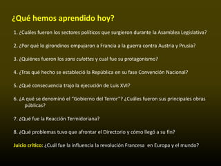 ¿Qué hemos aprendido hoy?
1. ¿Cuáles fueron los sectores políticos que surgieron durante la Asamblea Legislativa?

2. ¿Por qué lo girondinos empujaron a Francia a la guerra contra Austria y Prusia?

3. ¿Quiénes fueron los sans culottes y cual fue su protagonismo?

4. ¿Tras qué hecho se estableció la República en su fase Convención Nacional?

5. ¿Qué consecuencia trajo la ejecución de Luis XVI?

6. ¿A qué se denominó el “Gobierno del Terror”? ¿Cuáles fueron sus principales obras
     públicas?

7. ¿Qué fue la Reacción Termidoriana?

8. ¿Qué problemas tuvo que afrontar el Directorio y cómo llegó a su fin?

Juicio crítico: ¿Cuál fue la influencia la revolución Francesa en Europa y el mundo?
 