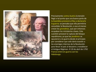 Precisamente contra Austria la tensión
llegó a tal punto que una buena parte de
la Asamblea presionó al Rey a declararle
la guerra: se pensaba que ella permitiría
consolidar la Revolución, o eso al menos
creían los girondinos, que por entonces
ocupaban los ministerios claves. Esta
cuestión provocó la ruptura del bloque
republicano, ya que los jacobinos se
opusieron a la guerra desde el principio
por considerar que solo daría ocasión a
los enemigos internos de la Revolución
para llevar el país al desastre y restablecer
el Antiguo Régimen. El 20 de abril de 1792
Francia entró en guerra con los
Habsburgo.
 