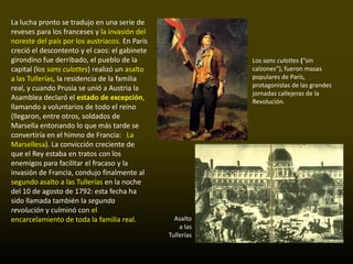 La lucha pronto se tradujo en una serie de
reveses para los franceses y la invasión del
noreste del país por los austriacos. En París
creció el descontento y el caos: el gabinete
girondino fue derribado, el pueblo de la                    Los sans culottes (“sin
capital (los sans culottes) realizó un asalto               calzones”), fueron masas
a las Tullerías, la residencia de la familia                populares de París,
real, y cuando Prusia se unió a Austria la                  protagonistas de las grandes
                                                            jornadas callejeras de la
Asamblea declaró el estado de excepción,                    Revolución.
llamando a voluntarios de todo el reino
(llegaron, entre otros, soldados de
Marsella entonando lo que más tarde se
convertiría en el himno de Francia: La
Marsellesa). La convicción creciente de
que el Rey estaba en tratos con los
enemigos para facilitar el fracaso y la
invasión de Francia, condujo finalmente al
segundo asalto a las Tullerías en la noche
del 10 de agosto de 1792: esta fecha ha
sido llamada también la segunda
revolución y culminó con el
encarcelamiento de toda la familia real.          Asalto
                                                    a las
                                                Tullerías
 
