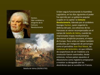 Si bien seguía funcionando la Asamblea
                                Legislativa, en los días siguientes el poder
         Danton,                fue ejercido por un gobierno popular
         líder cordelero y      surgido en la capital: la Comuna
         dirigente de la        Revolucionaria, liderada por el cordelero
         Comuna                 Georges Danton, quien organizó la
         Revolucionaria         defensa del país. Los esfuerzos de los
                                franceses se vieron recompensados en el
                                campo de batalla de Valmy, cuando las
                                improvisadas tropas revolucionarias
                                derrotaron al ejército prusiano, el mejor
                                de Europa. Poco antes se habían también
                                producido, por instigación de personajes
                                como el periodista Jean Paul Marat, las
                                matanzas de Setiembre, en que millares
                                de sospechosos de ser traidores a la
                                revolución fueron asesinados; desde
                                entonces, incluso países opuestos al
                                Absolutismo como Inglaterra empezaron
                                a mostrar su desagrado por los
                                desórdenes que se sucedían en Francia.
Batalla de Valmy (20/09/1792)
 