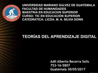 UNIVERSIDAD MARIANO GÁLVEZ DE GUATEMALA
FACULTAD DE HUMANIDADES
MAESTRÍA EN EDUCACIÓN SUPERIOR
CURSO: TIC EN EDUCACIÓN SUPERIOR
CATEDRÁTICA: LICDA. M. A. SILVIA SOWA
TEORÍAS DEL APRENDIZAJE DIGITAL
Adil Alberto Becerra Solis
752-16-5807
Guatemala 30/05/2017
 