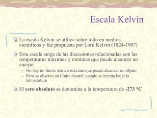 Escala Kelvin La escala Kelvin se utiliza sobre todo en medios científicos y fue propuesta por Lord Kelvin (1824-1907) Esta escala surge de las discusiones relacionadas con las temperaturas máximas y mínimas que puede alcanzar un cuerpo No hay un límite teórico máximo que puede alcanzar un objeto Pero se observa un límite natural cuando se intenta bajar la temperatura El  cero absoluto  se denomina a la temperatura de  -273  °C 
