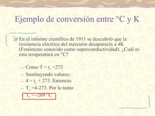 Ejemplo de conversión entre  ° C y K  En el informe científico de 1911 se descubrió que la resistencia eléctrica del mercurio desaparecía a 4K (Fenómeno conocido como superconductividad). ¿Cuál es esta temperatura en  ° C?  Como T = t c  +273 Sustituyendo valores: 4 = t c  + 273. Entonces  T c  =4-273. Por lo tanto T c  = -269  ° C 