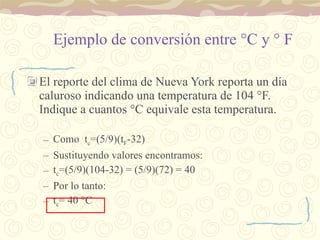 Ejemplo de conversión entre  ° C y  °  F El reporte del clima de Nueva York reporta un día caluroso indicando una temperatura de 104  °F. Indique a cuantos °C equivale esta temperatura. Como  t c =(5/9)(t F -32) Sustituyendo valores encontramos: t c =(5/9)(104-32) = (5/9)(72) = 40 Por lo tanto: t c = 40  °C  