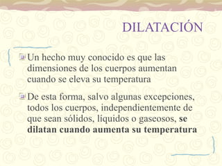 DILATACIÓN Un hecho muy conocido es que las dimensiones de los cuerpos aumentan cuando se eleva su temperatura De esta forma, salvo algunas excepciones, todos los cuerpos, independientemente de que sean sólidos, líquidos o gaseosos,  se dilatan cuando aumenta su temperatura 