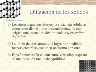 Dilatación de los sólidos Los átomos que constituyen la sustancia sólida se encuentran distribuidos ordenadamente, lo cual origina una estructura denominada  red cristalina del sólido La unión de tales átomos se logra por medio de fuerzas eléctricas que unen un átomo con otro Esos átomos están en constante vibración respecto de una posición media de equilibrio 