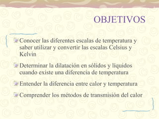 OBJETIVOS Conocer las diferentes escalas de temperatura y saber utilizar y convertir las escalas Celsius y Kelvin Determinar la dilatación en sólidos y líquidos cuando existe una diferencia de temperatura Entender la diferencia entre calor y temperatura Comprender los métodos de transmisión del calor 