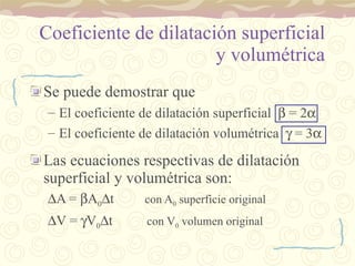 Coeficiente de dilatación superficial y volumétrica Se puede demostrar que El coeficiente de dilatación superficial    = 2  El coeficiente de dilatación volumétrica    = 3  Las ecuaciones respectivas de dilatación superficial y volumétrica son:  A =   A 0  t  con A 0  superficie original  V =   V 0  t  con V 0  volumen original 