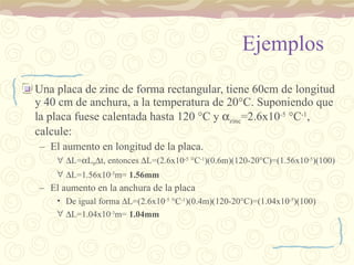 Ejemplos Una placa de zinc de forma rectangular, tiene 60cm de longitud y 40 cm de anchura, a la temperatura de 20 °C. Suponiendo que la placa fuese calentada hasta 120 °C y   zinc =2.6x10 -5  °C -1 , calcule: El aumento en longitud de la placa.  L=  L 0  t, entonces   L= (2.6x10 -5  °C -1 )(0.6m)(120-20°C)=(1.56x10 -5 )(100)  L= 1.56x10 -3 m=  1.56mm El aumento en la anchura de la placa De igual forma   L= (2.6x10 -5  °C -1 )(0.4m)(120-20°C)=(1.04x10 -5 )(100)  L= 1.04x10 -3 m=  1.04mm 