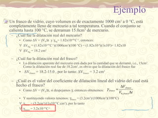 Ejemplo Un frasco de vidrio, cuyo volumen es de exactamente 1000 cm 3  a 0  °C, está completamente lleno de mercurio a tal temperatura. Cuando el conjunto se calienta hasta 100 °C, se derraman 15.0cm 3  de mercurio. ¿Cuál fue la dilatación real del mercurio? Como   V =   V 0  t  y   Hg = 1.82x10 -4 ° C -1 , entonces:  V Hg  = (1.82x10 -4 ° C -1 )(1000cm 3 )(100 °C) = (1.82x10 -4 )(1x10 5 )= 1.82x10  V Hg  = 18.2 cm 3 ¿Cuál fue la dilatación real del frasco? La dilatación aparente del mercurio está dada por la cantidad que se derramó, i.e., 15cm 3 . Como la dilatación real fue de 18.2cm 3 , es obvio que la dilatación del frasco fue  V frasco  = 18.2-15.0 , por lo tanto:   V frasco  = 3.2 cm 3 ¿Cuál es el valor del coeficiente de dilatación lineal del vidrio del cual está hecho el frasco? Como   V =   V 0  t, si despejamos   , entonces obtenemos: Y sustituyendo valores tenemos:   frasco  = (3.2cm 3 )/(1000cm 3 )(100 ° C)  frasco  = (3.2cm 3 )/(1x10 5 °C.cm 3 ), por lo tanto  frasco  = 3.2x10 -5 °C -1 