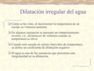 Dilatación irregular del agua Como se ha visto, al incrementar la temperatura de un cuerpo su volumen aumenta En algunos sustancias se presenta un comportamiento inverso, i.e.,  disminuyen  de volumen cuando su temperatura se eleva Cuando esto sucede en ciertos intervalos de temperatura, se define un coeficiente de dilatación negativo El agua es una de las sustancias que presentan esta irregularidad en su dilatación 