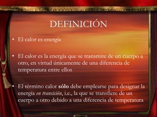 DEFINICIÓN El calor es energía El calor es la energía que se transmite de un cuerpo a otro, en virtud únicamente de una diferencia de temperatura entre ellos El término calor  sólo  debe emplearse para designar la energía  en transición , i.e., la que se transfiere de un cuerpo a otro debido a una diferencia de temperatura 