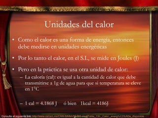 Unidades del calor Como el calor es una forma de energía, entonces debe medirse en unidades energéticas Por lo tanto el calor, en el S.I., se mide en Joules (J) Pero en la práctica se usa otra unidad de calor: La caloría (cal): es igual a la cantidad de calor que debe transmitirse a 1g de agua para que si temperatura se eleve en 1 °C 1 cal = 4.1868 J  ó bien  1kcal = 4186J Consulte el siguiente link:  http://www.cenam.mx/CNM-MMM-PT-003.asp#Tabla_13h._Calor,_energ%C3%ADa_disponible   