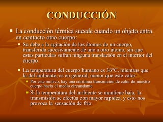 CONDUCCIÓN La conducción térmica sucede cuando un objeto entra en contacto otro cuerpo: Se debe a la agitación de los átomos de un cuerpo, transferida sucesivamente de uno a otro átomo, sin que estas partículas sufran ninguna translación en el interior del cuerpo La temperatura del cuerpo humano es 36 °C, mientras que la del ambiente, es en general, menor que este valor Por este motivo, hay una continua transmisión de calor de nuestro cuerpo hacia el medio circundante Si la temperatura del ambiente se mantiene baja, la transmisión se efectúa con mayor rapidez, y esto nos provoca la sensación de frío 