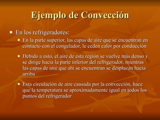 Ejemplo de Convección En los refrigeradores: En la parte superior, las capas de aire que se encuentran en contacto con el congelador, le ceden calor por conducción Debido a esto, el aire de esta región se vuelve más denso y se dirige hacia la parte inferior del refrigerador, mientras las capas de aire que ahí se encuentran se desplazan hacia arriba Esta circulación de aire causada por la convección, hace que la temperatura se aproximadamente igual en todos los puntos del refrigerador 