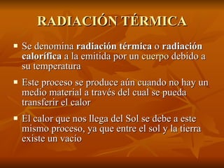 RADIACIÓN TÉRMICA Se denomina  radiación térmica  o  radiación calorífica  a la emitida por un  cuerpo  debido a su temperatura Este proceso se produce aún cuando no hay un medio material a través del cual se pueda transferir el calor El calor que nos llega del Sol se debe a este mismo proceso, ya que entre el sol y la tierra existe un vacío 