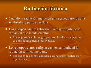 Radiación térmica Cuando la radiación incide en un cuerpo, parte de ella se absorbe y parte se refleja Los cuerpos oscuros absorben la mayor parte de la radiación que incide en ellos Los objetos de color negro puestos al Sol, su temperatura es considerablemente más elevada Los cuerpos claros reflejan casi en su totalidad la radiación térmica incidente Por eso en los climas calurosos las personas suelen usar ropa blanca 