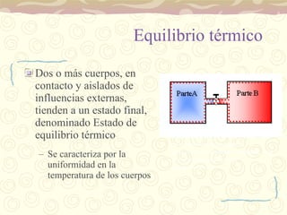 Equilibrio térmico Dos o más cuerpos, en contacto y aislados de influencias externas, tienden a un estado final, denominado Estado de equilibrio térmico Se caracteriza por la uniformidad en la temperatura de los cuerpos Cuando se abra la válvula que separa las dos partes A y B, empezará un proceso de intercambio hasta que la temperatura del sistema completo A+B sea la misma en todos los compartimentos 