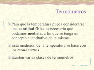 Termómetros Para que la temperatura pueda considerarse una  cantidad física  es necesario que podamos  medirla , a fin que se tenga un concepto cuantitativo de la misma Esta medición de la temperatura se hace con los  termómetros Existen varias clases de termómetros 